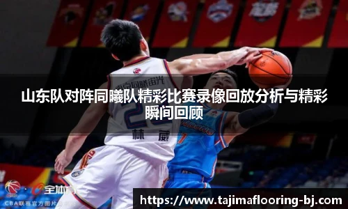 山东队对阵同曦队精彩比赛录像回放分析与精彩瞬间回顾
